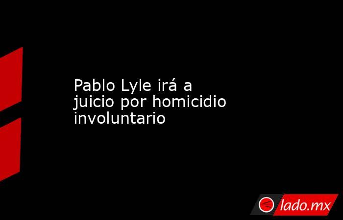 Pablo Lyle irá a juicio por homicidio involuntario. Noticias en tiempo real