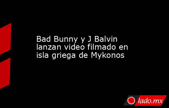 Bad Bunny y J Balvin lanzan video filmado en isla griega de Mykonos. Noticias en tiempo real