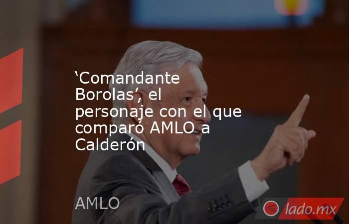‘Comandante Borolas’, el personaje con el que comparó AMLO a Calderón. Noticias en tiempo real