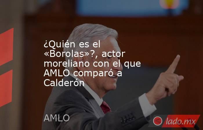 ¿Quién es el «Borolas»?, actor moreliano con el que AMLO comparó a Calderón. Noticias en tiempo real