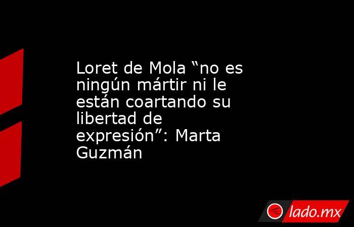 Loret de Mola “no es ningún mártir ni le están coartando su libertad de expresión”: Marta Guzmán. Noticias en tiempo real