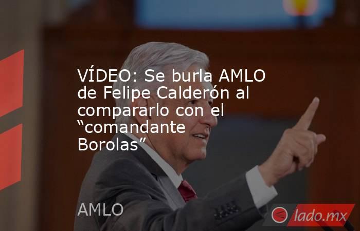 VÍDEO: Se burla AMLO de Felipe Calderón al compararlo con el “comandante Borolas”. Noticias en tiempo real