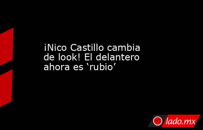 ¡Nico Castillo cambia de look! El delantero ahora es ‘rubio’. Noticias en tiempo real