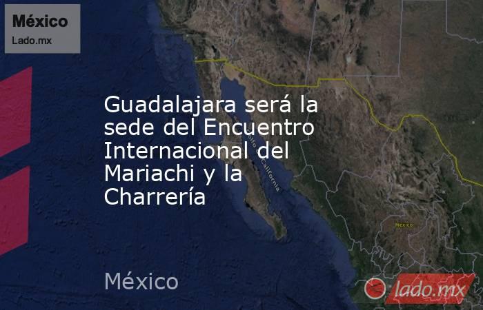 Guadalajara será la sede del Encuentro Internacional del Mariachi y la Charrería. Noticias en tiempo real
