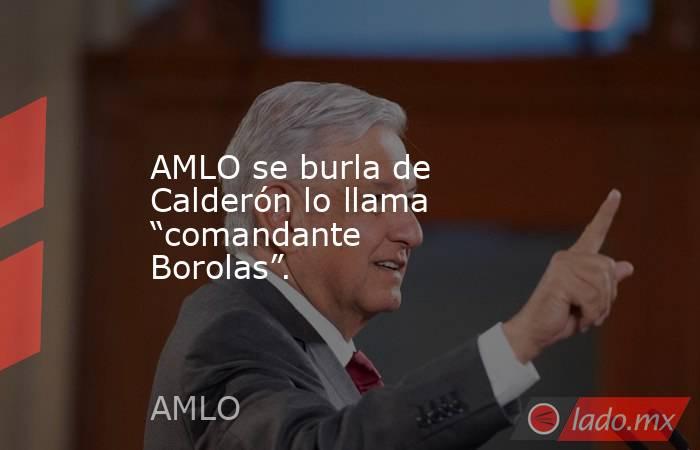 AMLO se burla de Calderón lo llama “comandante Borolas”.. Noticias en tiempo real