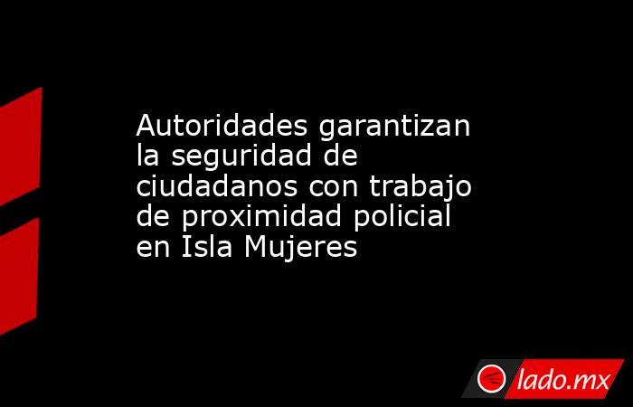 Autoridades garantizan la seguridad de ciudadanos con trabajo de proximidad policial en Isla Mujeres. Noticias en tiempo real