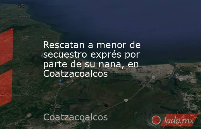 Rescatan a menor de secuestro exprés por parte de su nana, en Coatzacoalcos. Noticias en tiempo real