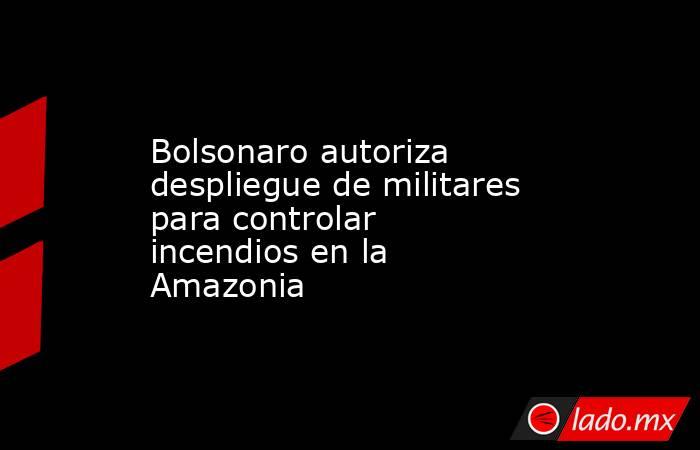 Bolsonaro autoriza despliegue de militares para controlar incendios en la Amazonia. Noticias en tiempo real