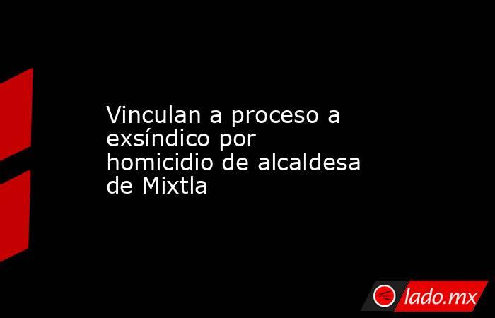 Vinculan a proceso a exsíndico por homicidio de alcaldesa de Mixtla. Noticias en tiempo real