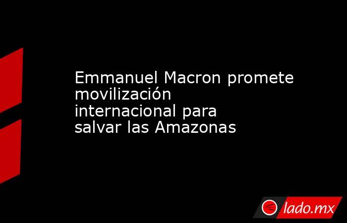 Emmanuel Macron promete movilización internacional para salvar las Amazonas. Noticias en tiempo real