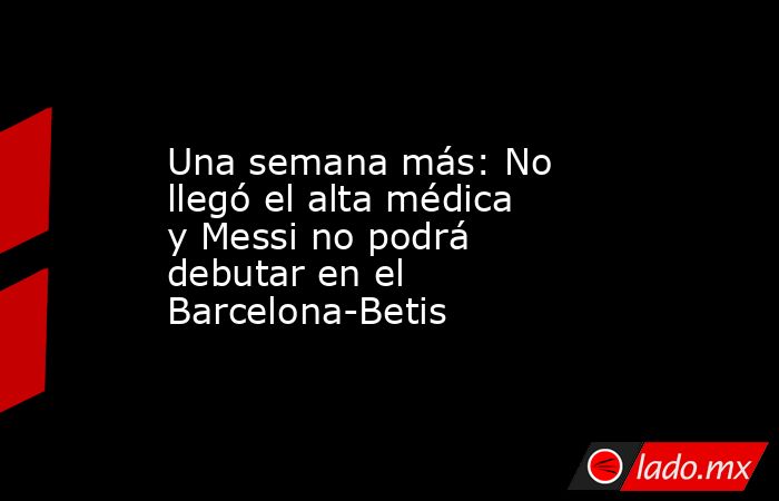 Una semana más: No llegó el alta médica y Messi no podrá debutar en el Barcelona-Betis. Noticias en tiempo real