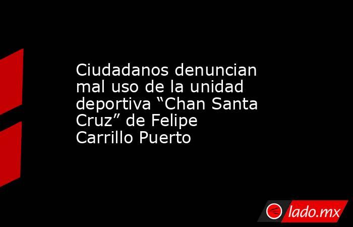 Ciudadanos denuncian mal uso de la unidad deportiva “Chan Santa Cruz” de Felipe Carrillo Puerto. Noticias en tiempo real