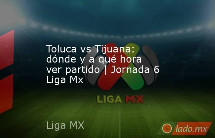 Toluca vs Tijuana: dónde y a qué hora ver partido | Jornada 6 Liga Mx. Noticias en tiempo real