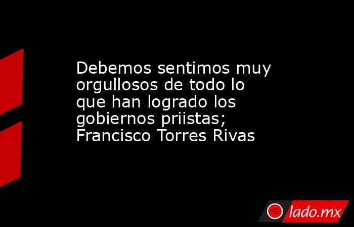 Debemos sentimos muy orgullosos de todo lo que han logrado los gobiernos priistas; Francisco Torres Rivas. Noticias en tiempo real