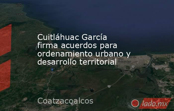 Cuitláhuac García firma acuerdos para ordenamiento urbano y desarrollo territorial. Noticias en tiempo real