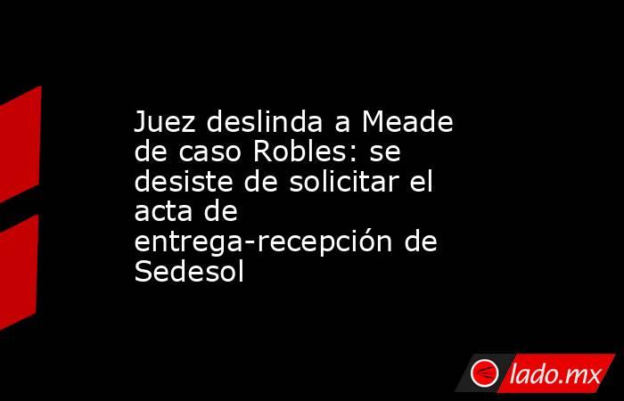 Juez deslinda a Meade de caso Robles: se desiste de solicitar el acta de entrega-recepción de Sedesol. Noticias en tiempo real