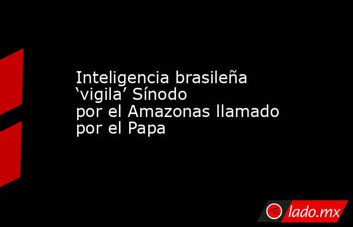 Inteligencia brasileña ‘vigila’ Sínodo por el Amazonas llamado por el Papa. Noticias en tiempo real