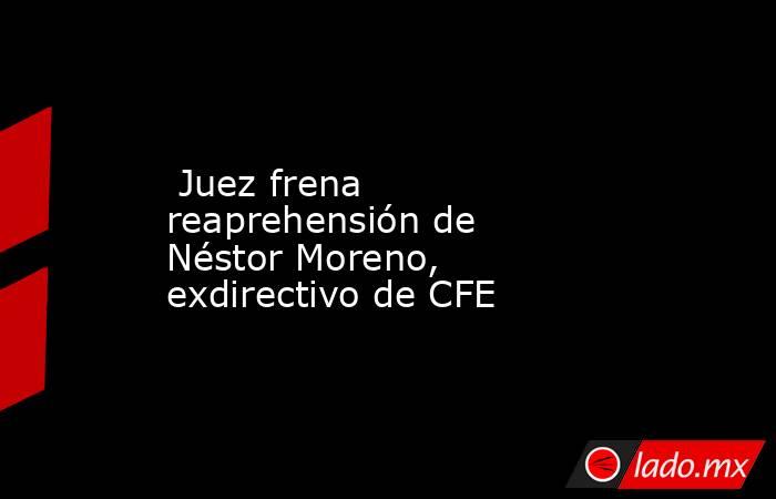  Juez frena reaprehensión de Néstor Moreno, exdirectivo de CFE. Noticias en tiempo real