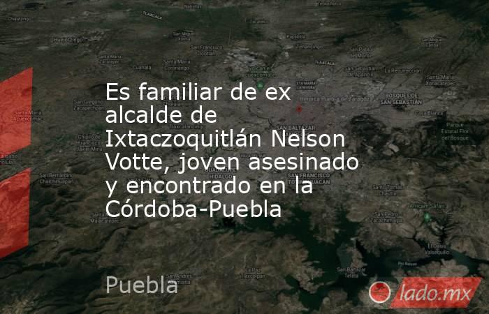 Es familiar de ex alcalde de Ixtaczoquitlán Nelson Votte, joven asesinado y encontrado en la Córdoba-Puebla. Noticias en tiempo real