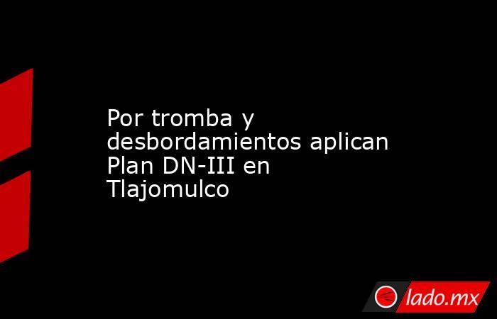 Por tromba y desbordamientos aplican Plan DN-III en Tlajomulco. Noticias en tiempo real