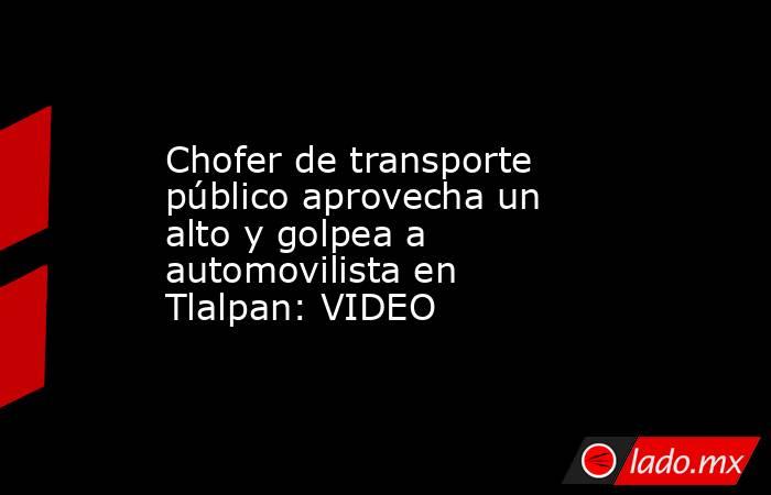Chofer de transporte público aprovecha un alto y golpea a automovilista en Tlalpan: VIDEO. Noticias en tiempo real