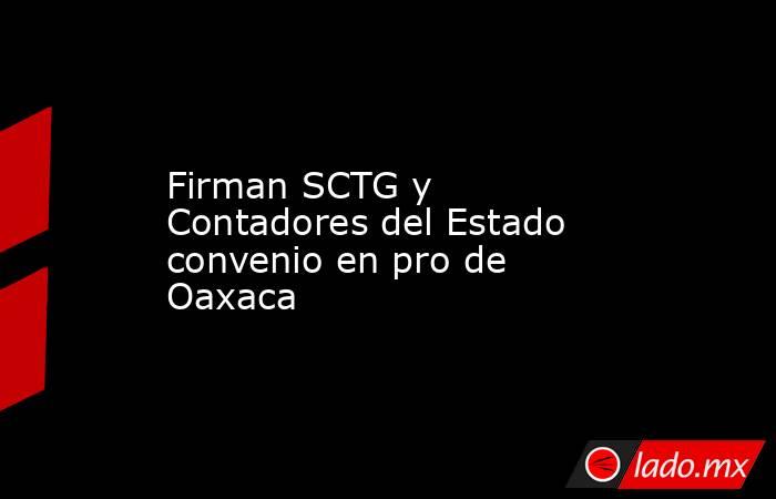 Firman SCTG y Contadores del Estado convenio en pro de Oaxaca. Noticias en tiempo real