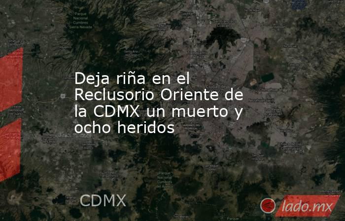 Deja riña en el Reclusorio Oriente de la CDMX un muerto y ocho heridos. Noticias en tiempo real