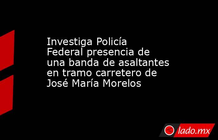 Investiga Policía Federal presencia de una banda de asaltantes en tramo carretero de José María Morelos. Noticias en tiempo real
