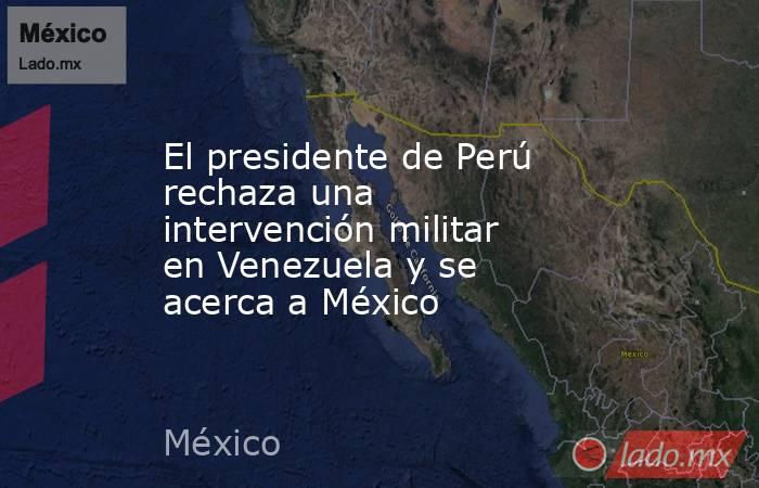 El presidente de Perú rechaza una intervención militar en Venezuela y se acerca a México. Noticias en tiempo real