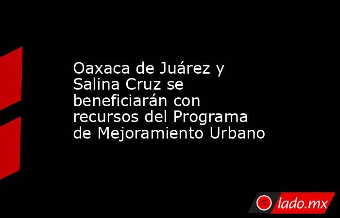 Oaxaca de Juárez y Salina Cruz se beneficiarán con recursos del Programa de Mejoramiento Urbano. Noticias en tiempo real