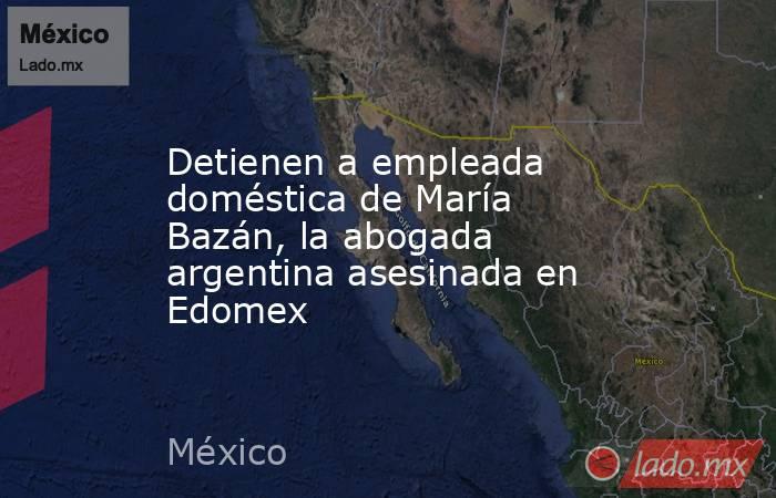 Detienen a empleada doméstica de María Bazán, la abogada argentina asesinada en Edomex. Noticias en tiempo real