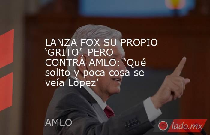 LANZA FOX SU PROPIO ‘GRITO’, PERO CONTRA AMLO: ‘Qué solito y poca cosa se veía López’. Noticias en tiempo real