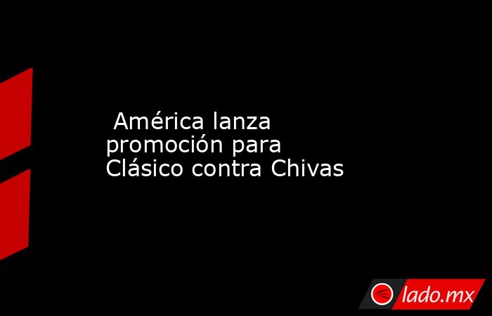  América lanza promoción para Clásico contra Chivas. Noticias en tiempo real