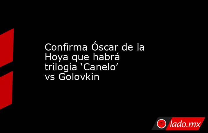 Confirma Óscar de la Hoya que habrá trilogía ‘Canelo’ vs Golovkin. Noticias en tiempo real