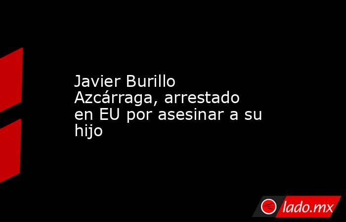 Javier Burillo Azcárraga, arrestado en EU por asesinar a su hijo. Noticias en tiempo real