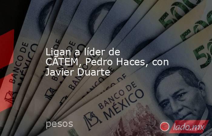Ligan a líder de CATEM, Pedro Haces, con Javier Duarte. Noticias en tiempo real
