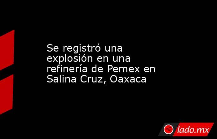 Se registró una explosión en una refinería de Pemex en Salina Cruz, Oaxaca. Noticias en tiempo real