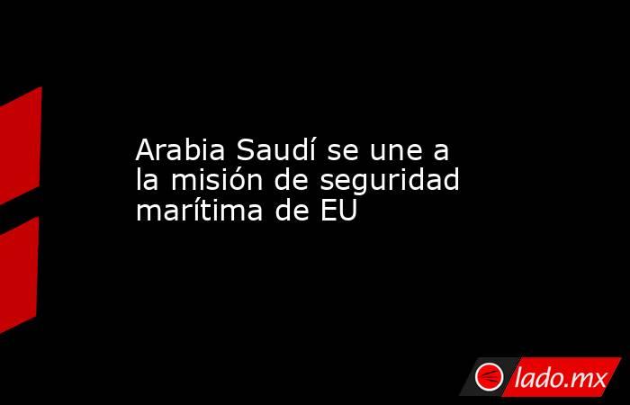 Arabia Saudí se une a la misión de seguridad marítima de EU. Noticias en tiempo real