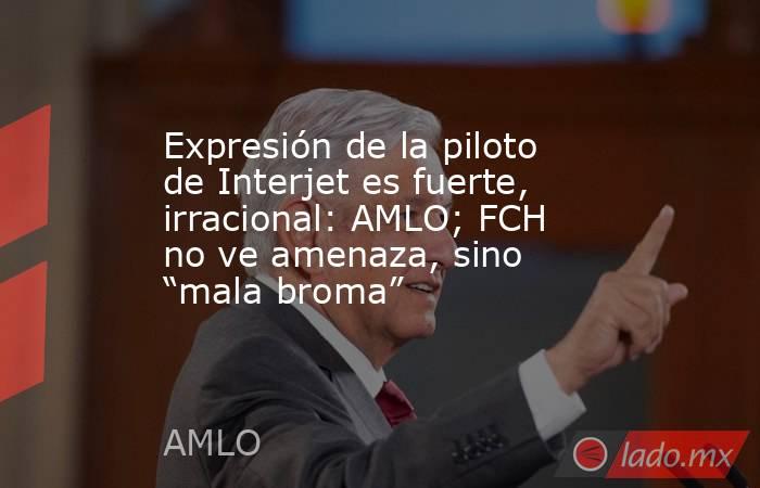Expresión de la piloto de Interjet es fuerte, irracional: AMLO; FCH no ve amenaza, sino “mala broma”. Noticias en tiempo real