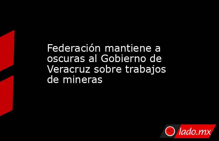 Federación mantiene a oscuras al Gobierno de Veracruz sobre trabajos de mineras. Noticias en tiempo real