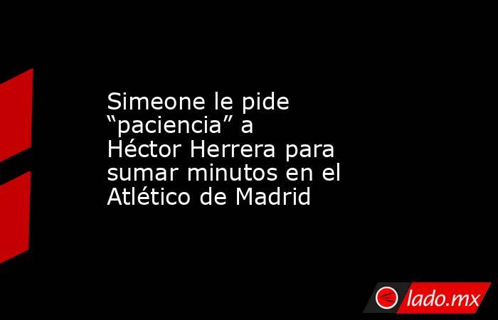 Simeone le pide “paciencia” a Héctor Herrera para sumar minutos en el Atlético de Madrid. Noticias en tiempo real