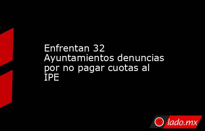 Enfrentan 32 Ayuntamientos denuncias por no pagar cuotas al IPE. Noticias en tiempo real