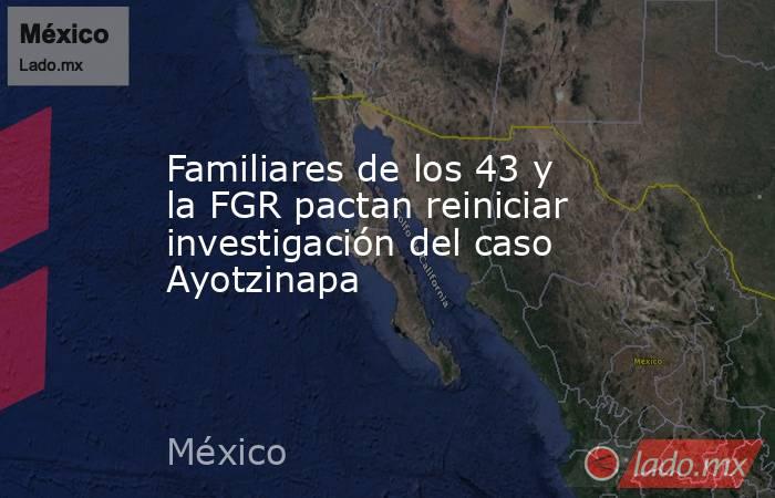 Familiares de los 43 y la FGR pactan reiniciar investigación del caso Ayotzinapa. Noticias en tiempo real