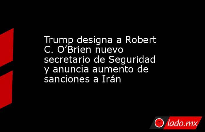 Trump designa a Robert C. O’Brien nuevo secretario de Seguridad y anuncia aumento de sanciones a Irán. Noticias en tiempo real