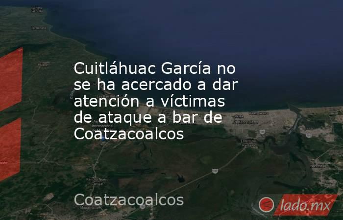 Cuitláhuac García no se ha acercado a dar atención a víctimas de ataque a bar de Coatzacoalcos. Noticias en tiempo real