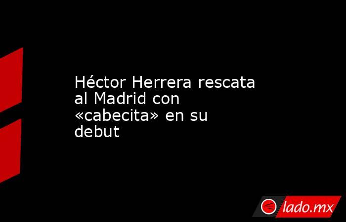 Héctor Herrera rescata al Madrid con «cabecita» en su debut. Noticias en tiempo real