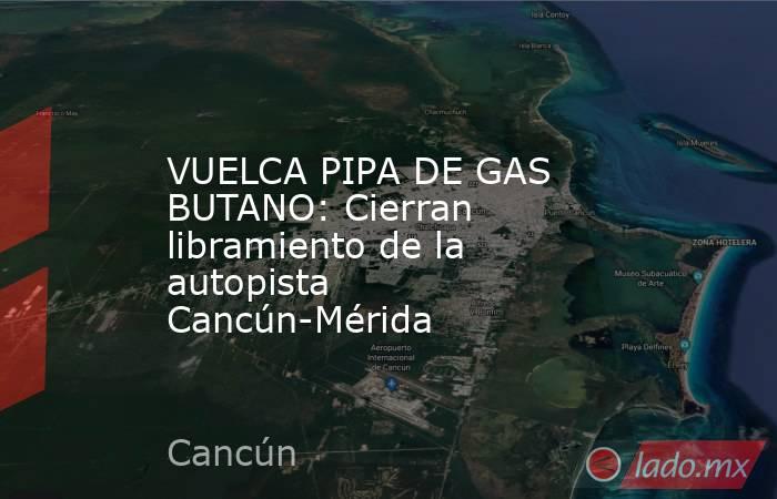 VUELCA PIPA DE GAS BUTANO: Cierran libramiento de la autopista Cancún-Mérida. Noticias en tiempo real
