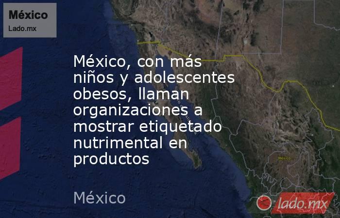 México, con más niños y adolescentes obesos, llaman organizaciones a mostrar etiquetado nutrimental en productos. Noticias en tiempo real