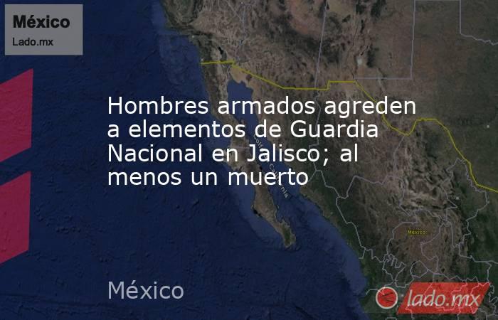 Hombres armados agreden a elementos de Guardia Nacional en Jalisco; al menos un muerto. Noticias en tiempo real