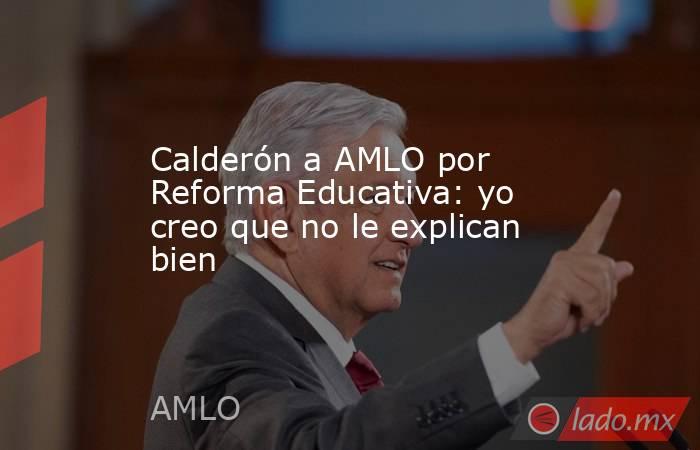 Calderón a AMLO por Reforma Educativa: yo creo que no le explican bien. Noticias en tiempo real
